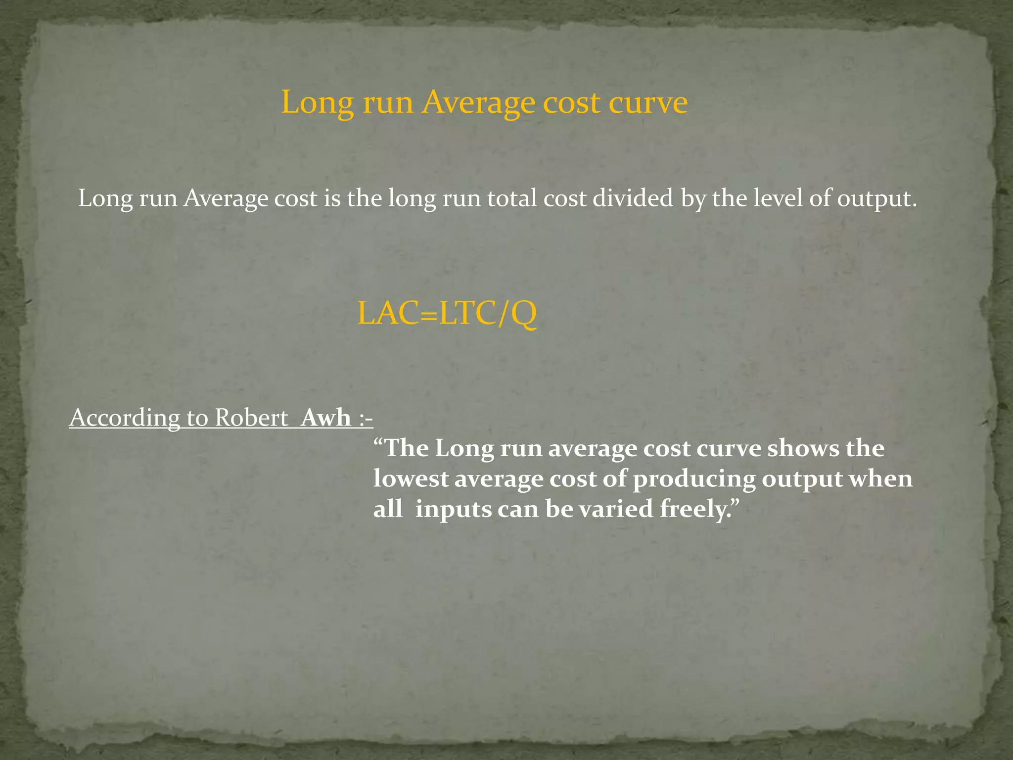 Long run Average cost curveLong run Average cost is the long run total cost divided by the level of output. LAC=LTC/QAccording to Robert  Awh :-			“The Long run average cost curve shows the 			lowest average cost of producing output when   			all  inputs can be varied freely.”