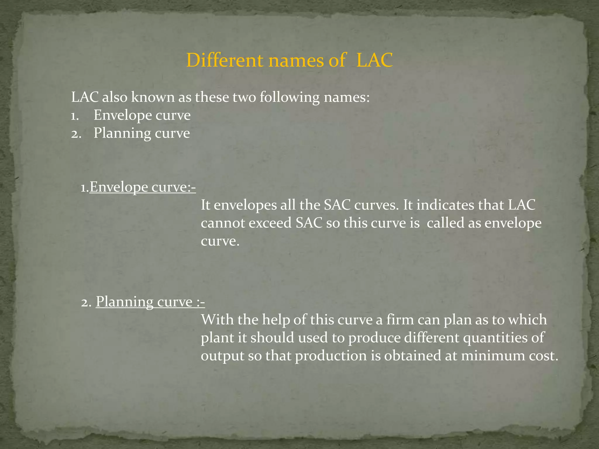 Different names of  LACLAC also known as these two following names:Envelope curvePlanning curve1.Envelope curve:-		It envelopes all the SAC curves. It indicates that LAC 		cannot exceed SAC so this curve is  called as envelope 		curve.2. Planning curve :-		With the help of this curve a firm can plan as to which 			plant it should used to produce different quantities of 			output so that production is obtained at minimum cost.