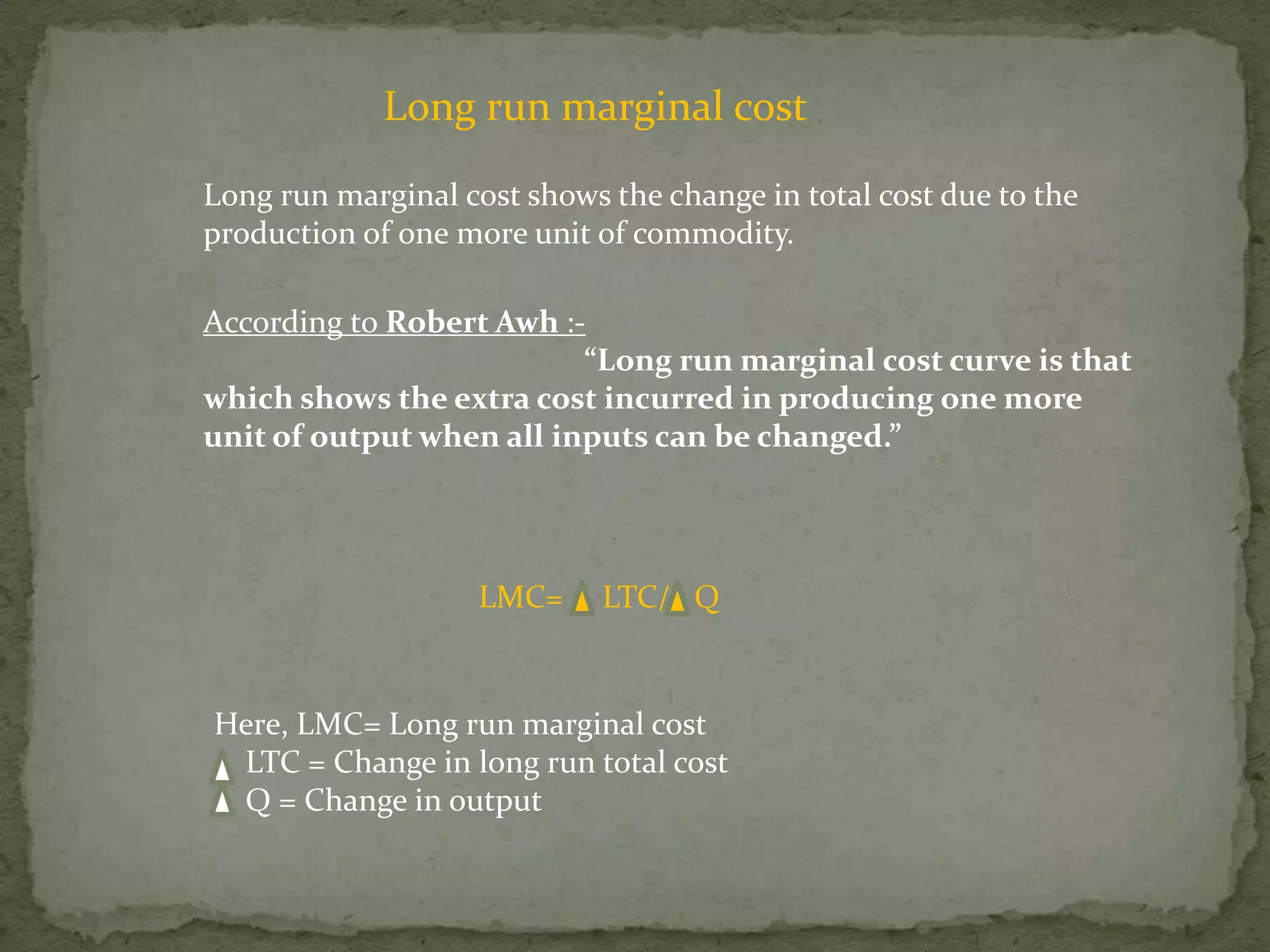 Long run marginal costLong run marginal cost shows the change in total cost due to the production of one more unit of commodity.According to Robert Awh:-“Long run marginal cost curve is that which shows the extra cost incurred in producing one more unit of output when all inputs can be changed.”LMC=     LTC/   QHere, LMC= Long run marginal cost    LTC = Change in long run total cost    Q = Change in output