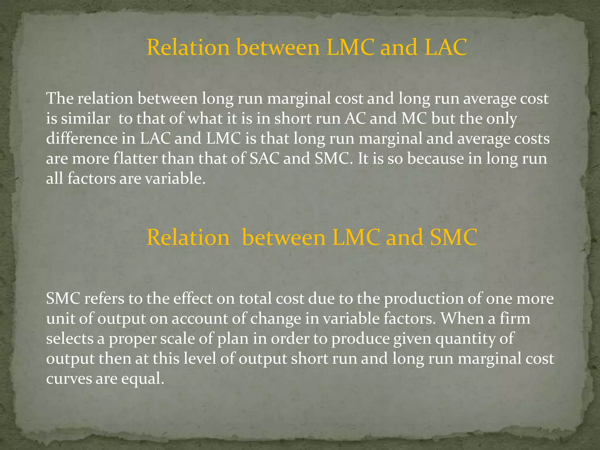Relation between LMC and LACThe relation between long run marginal cost and long run average cost is similar  to that of what it is in short run AC and MC but the only difference in LAC and LMC is that long run marginal and average costs are more flatter than that of SAC and SMC. It is so because in long run all factors are variable.Relation  between LMC and SMCSMC refers to the effect on total cost due to the production of one more unit of output on account of change in variable factors. When a firm selects a proper scale of plan in order to produce given quantity of output then at this level of output short run and long run marginal cost curves are equal.
