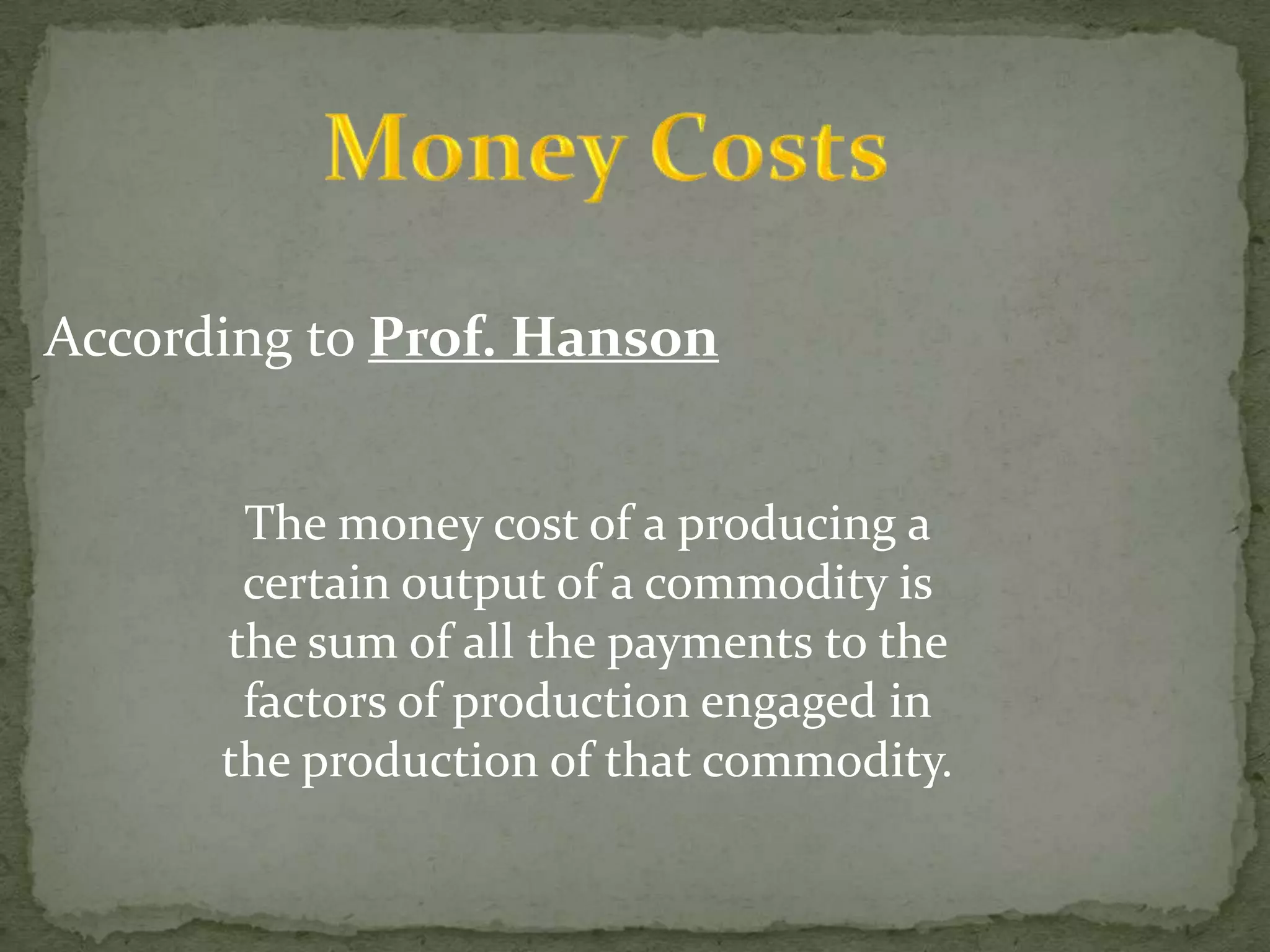 Money CostsAccording to Prof. HansonThe money cost of a producing a certain output of a commodity is the sum of all the payments to the factors of production engaged in the production of that commodity.