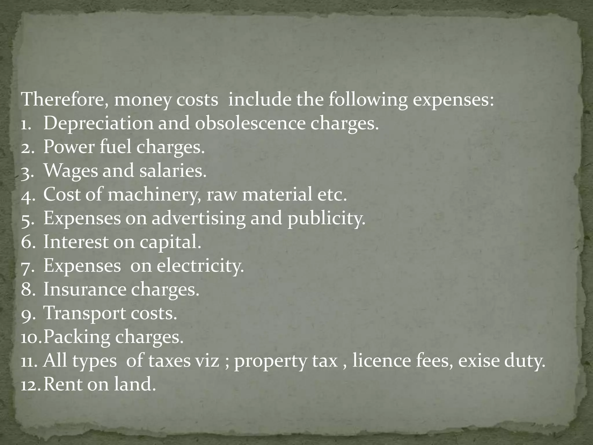 Therefore, money costs  include the following expenses:Depreciation and obsolescence charges.Power fuel charges.Wages and salaries.Cost of machinery, raw material etc.Expenses on advertising and publicity.Interest on capital.Expenses  on electricity.Insurance charges.Transport costs.Packing charges.All types  of taxes viz ; property tax , licence fees, exise duty.Rent on land.