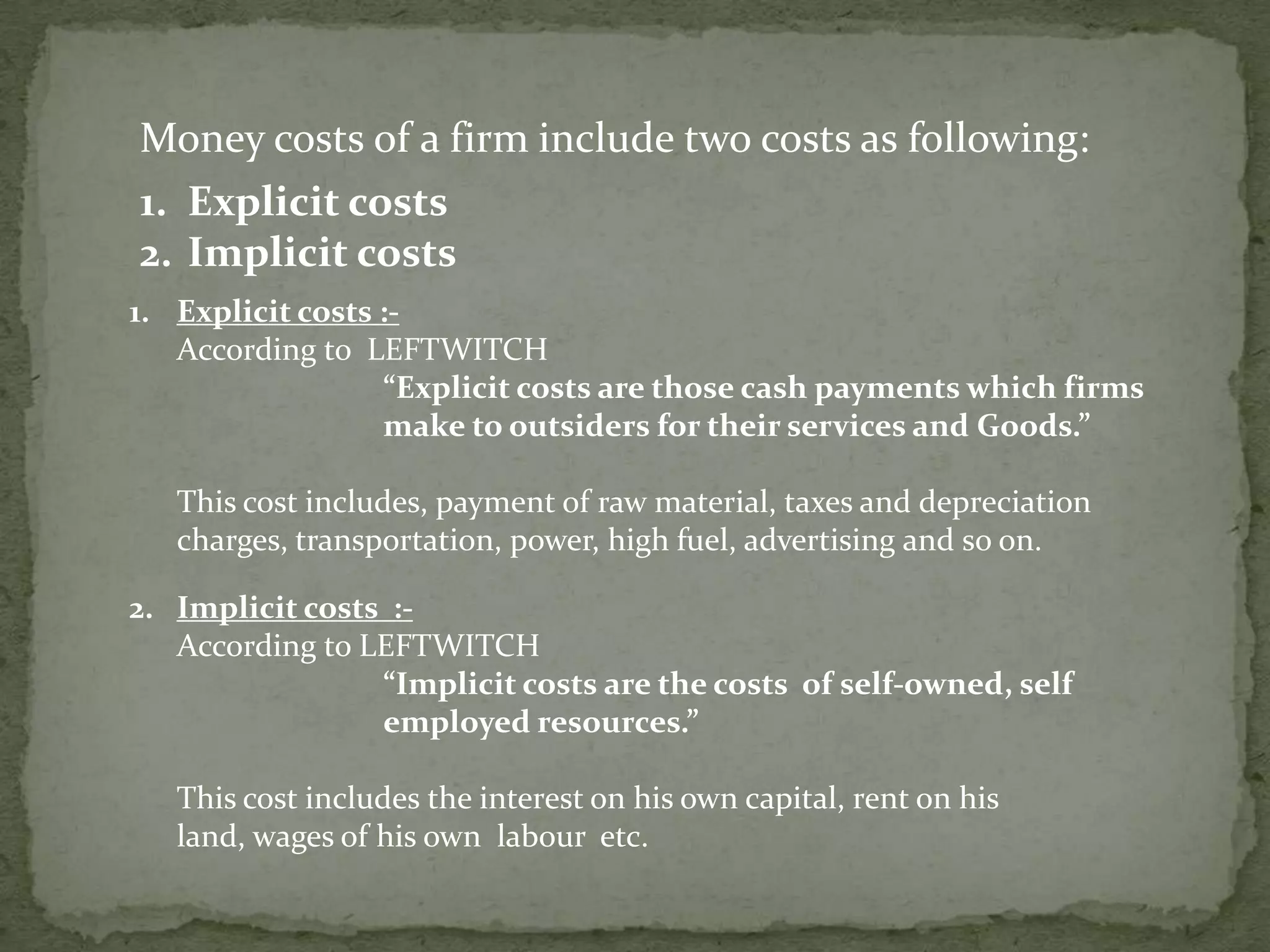 Money costs of a firm include two costs as following:Explicit costs Implicit costsExplicit costs :-  	According to  LEFTWITCH“Explicit costs are those cash payments which firms 		make to outsiders for their services and Goods.”	This cost includes, payment of raw material, taxes and depreciation charges, transportation, power, high fuel, advertising and so on.2.Implicit costs  :-	According to LEFTWITCH“Implicit costs are the costs  of self-owned, self 		employed resources.”This cost includes the interest on his own capital, rent on his land, wages of his own  labour  etc.