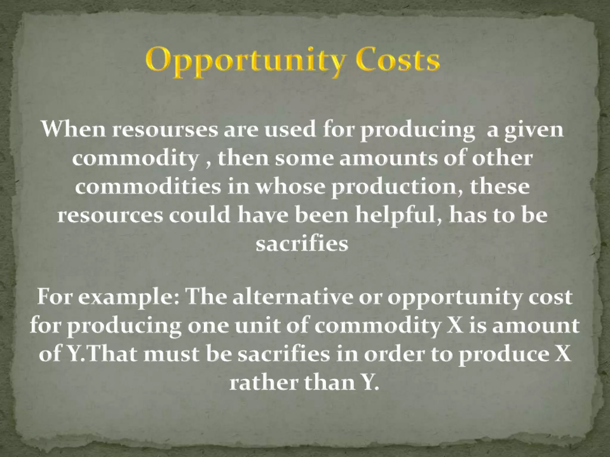 Opportunity CostsWhen resourses are used for producing  a given commodity , then some amounts of other commodities in whose production, these resources could have been helpful, has to be sacrifiesFor example: The alternative or opportunity cost for producing one unit of commodity X is amount of Y.That must be sacrifies in order to produce X rather than Y.    