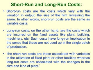 Short-Run and Long-Run Costs:
• Short-run costs are the costs which vary with the
variation in output, the size of the firm remaining the
same. In other words, short-run costs are the same as
variable costs.
• Long-run costs, on the other hand, are the costs which
are incurred on the fixed assets like plant, building,
machinery, etc. Such costs have long-run implication in
the sense that these are not used up in the single batch
of production.
• ‘the short-run costs are those associated with variables
in the utilization of fixed plant or other facilities whereas
long-run costs are associated with the changes in the
size and kind of plant.’
 