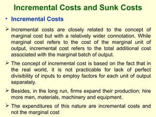 Incremental Costs and Sunk Costs
• Incremental Costs
 Incremental costs are closely related to the concept of
marginal cost but with a relatively wider connotation. While
marginal cost refers to the cost of the marginal unit of
output, incremental cost refers to the total additional cost
associated with the marginal batch of output.
 The concept of incremental cost is based on the fact that in
the real world, it is not practicable for lack of perfect
divisibility of inputs to employ factors for each unit of output
separately.
 Besides, in the long run, firms expand their production; hire
more men, materials, machinery and equipment.
 The expenditures of this nature are incremental costs and
not the marginal cost
 