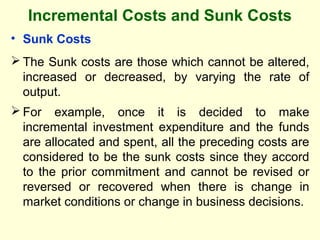 Incremental Costs and Sunk Costs
• Sunk Costs
 The Sunk costs are those which cannot be altered,
increased or decreased, by varying the rate of
output.
 For example, once it is decided to make
incremental investment expenditure and the funds
are allocated and spent, all the preceding costs are
considered to be the sunk costs since they accord
to the prior commitment and cannot be revised or
reversed or recovered when there is change in
market conditions or change in business decisions.
 