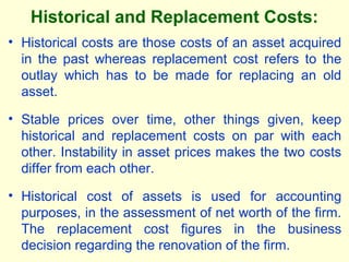 Historical and Replacement Costs:
• Historical costs are those costs of an asset acquired
in the past whereas replacement cost refers to the
outlay which has to be made for replacing an old
asset.
• Stable prices over time, other things given, keep
historical and replacement costs on par with each
other. Instability in asset prices makes the two costs
differ from each other.
• Historical cost of assets is used for accounting
purposes, in the assessment of net worth of the firm.
The replacement cost figures in the business
decision regarding the renovation of the firm.
 