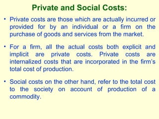 Private and Social Costs:
• Private costs are those which are actually incurred or
provided for by an individual or a firm on the
purchase of goods and services from the market.
• For a firm, all the actual costs both explicit and
implicit are private costs. Private costs are
internalized costs that are incorporated in the firm’s
total cost of production.
• Social costs on the other hand, refer to the total cost
to the society on account of production of a
commodity.
 
