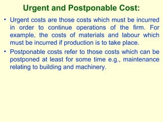 Urgent and Postponable Cost:
• Urgent costs are those costs which must be incurred
in order to continue operations of the firm. For
example, the costs of materials and labour which
must be incurred if production is to take place.
• Postponable costs refer to those costs which can be
postponed at least for some time e.g., maintenance
relating to building and machinery.
 