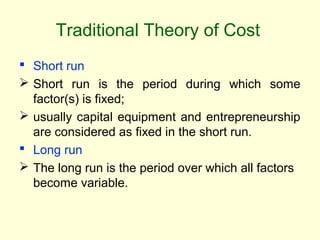 Traditional Theory of Cost
 Short run
 Short run is the period during which some
factor(s) is fixed;
 usually capital equipment and entrepreneurship
are considered as fixed in the short run.
 Long run
 The long run is the period over which all factors
become variable.
 