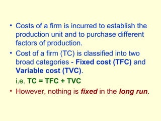 • Costs of a firm is incurred to establish the
production unit and to purchase different
factors of production.
• Cost of a firm (TC) is classified into two
broad categories - Fixed cost (TFC) and
Variable cost (TVC).
i.e. TC = TFC + TVC
• However, nothing is fixed in the long run.
 