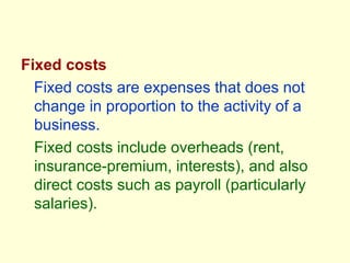 Fixed costs
Fixed costs are expenses that does not
change in proportion to the activity of a
business.
Fixed costs include overheads (rent,
insurance-premium, interests), and also
direct costs such as payroll (particularly
salaries).
 