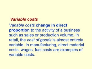 Variable costs
Variable costs change in direct
proportion to the activity of a business
such as sales or production volume. In
retail, the cost of goods is almost entirely
variable. In manufacturing, direct material
costs, wages, fuel costs are examples of
variable costs.
 