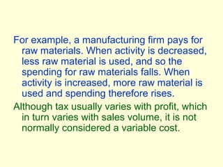 For example, a manufacturing firm pays for
raw materials. When activity is decreased,
less raw material is used, and so the
spending for raw materials falls. When
activity is increased, more raw material is
used and spending therefore rises.
Although tax usually varies with profit, which
in turn varies with sales volume, it is not
normally considered a variable cost.
 