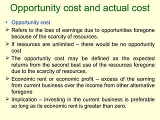 Opportunity cost and actual cost
• Opportunity cost
 Refers to the loss of earnings due to opportunities foregone
because of the scarcity of resources.
 If resources are unlimited – there would be no opportunity
cost
 The opportunity cost may be defined as the expected
returns from the second best use of the resources foregone
due to the scarcity of resources.
 Economic rent or economic profit – excess of the earning
from current business over the income from other alternative
foregone
 Implication – investing in the current business is preferable
so long as its economic rent is greater than zero.
 