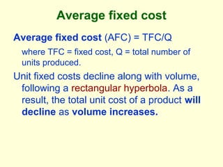 Average fixed cost
Average fixed cost (AFC) = TFC/Q
where TFC = fixed cost, Q = total number of
units produced.
Unit fixed costs decline along with volume,
following a rectangular hyperbola. As a
result, the total unit cost of a product will
decline as volume increases.
 
