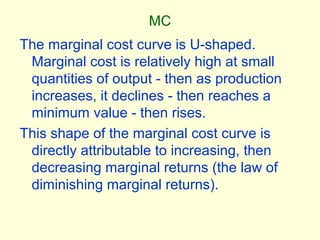MC
The marginal cost curve is U-shaped.
Marginal cost is relatively high at small
quantities of output - then as production
increases, it declines - then reaches a
minimum value - then rises.
This shape of the marginal cost curve is
directly attributable to increasing, then
decreasing marginal returns (the law of
diminishing marginal returns).
 