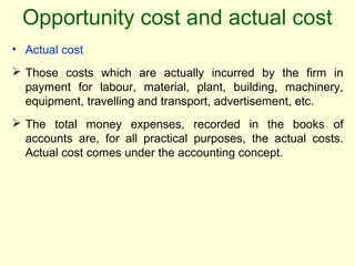 Opportunity cost and actual cost
• Actual cost
 Those costs which are actually incurred by the firm in
payment for labour, material, plant, building, machinery,
equipment, travelling and transport, advertisement, etc.
 The total money expenses, recorded in the books of
accounts are, for all practical purposes, the actual costs.
Actual cost comes under the accounting concept.
 