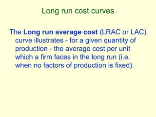 Long run cost curves
The Long run average cost (LRAC or LAC)
curve illustrates - for a given quantity of
production - the average cost per unit
which a firm faces in the long run (i.e.
when no factors of production is fixed).
 