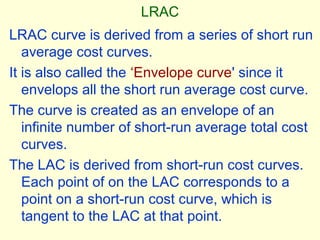 LRAC
LRAC curve is derived from a series of short run
average cost curves.
It is also called the ‘Envelope curve' since it
envelops all the short run average cost curve.
The curve is created as an envelope of an
infinite number of short-run average total cost
curves.
The LAC is derived from short-run cost curves.
Each point of on the LAC corresponds to a
point on a short-run cost curve, which is
tangent to the LAC at that point.
 
