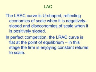 LAC
The LRAC curve is U-shaped, reflecting
economies of scale when it is negatively-
sloped and diseconomies of scale when it
is positively sloped.
In perfect competition, the LRAC curve is
flat at the point of equilibrium – in this
stage the firm is enjoying constant returns
to scale.
 