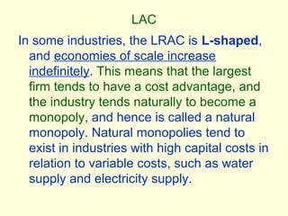LAC
In some industries, the LRAC is L-shaped,
and economies of scale increase
indefinitely. This means that the largest
firm tends to have a cost advantage, and
the industry tends naturally to become a
monopoly, and hence is called a natural
monopoly. Natural monopolies tend to
exist in industries with high capital costs in
relation to variable costs, such as water
supply and electricity supply.
 