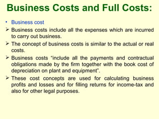 Business Costs and Full Costs:
• Business cost
 Business costs include all the expenses which are incurred
to carry out business.
 The concept of business costs is similar to the actual or real
costs.
 Business costs “include all the payments and contractual
obligations made by the firm together with the book cost of
depreciation on plant and equipment”.
 These cost concepts are used for calculating business
profits and losses and for filling returns for income-tax and
also for other legal purposes.
 