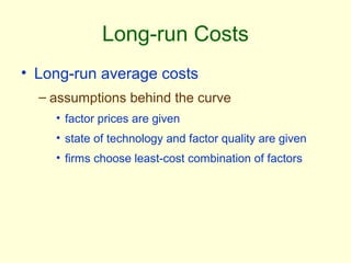 Long-run Costs
• Long-run average costs
– assumptions behind the curve
• factor prices are given
• state of technology and factor quality are given
• firms choose least-cost combination of factors
 