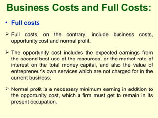 Business Costs and Full Costs:
• Full costs
 Full costs, on the contrary, include business costs,
opportunity cost and normal profit.
 The opportunity cost includes the expected earnings from
the second best use of the resources, or the market rate of
interest on the total money capital, and also the value of
entrepreneur’s own services which are not charged for in the
current business.
 Normal profit is a necessary minimum earning in addition to
the opportunity cost, which a firm must get to remain in its
present occupation.
 