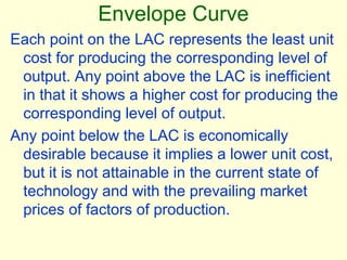 Envelope Curve
Each point on the LAC represents the least unit
cost for producing the corresponding level of
output. Any point above the LAC is inefficient
in that it shows a higher cost for producing the
corresponding level of output.
Any point below the LAC is economically
desirable because it implies a lower unit cost,
but it is not attainable in the current state of
technology and with the prevailing market
prices of factors of production.
 
