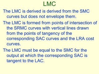 LMC
The LMC is derived is derived from the SMC
curves but does not envelope them.
The LMC is formed from points of intersection of
the SRMC curves with vertical lines drawn
from the points of tangency of the
corresponding SAC curves and the LRA cost
curves.
The LMC must be equal to the SMC for the
output at which the corresponding SAC is
tangent to the LAC.
 