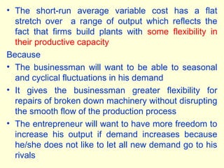 • The short-run average variable cost has a flat
stretch over a range of output which reflects the
fact that firms build plants with some flexibility in
their productive capacity
Because
• The businessman will want to be able to seasonal
and cyclical fluctuations in his demand
• It gives the businessman greater flexibility for
repairs of broken down machinery without disrupting
the smooth flow of the production process
• The entrepreneur will want to have more freedom to
increase his output if demand increases because
he/she does not like to let all new demand go to his
rivals
 
