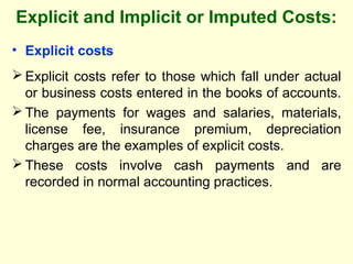 Explicit and Implicit or Imputed Costs:
• Explicit costs
 Explicit costs refer to those which fall under actual
or business costs entered in the books of accounts.
 The payments for wages and salaries, materials,
license fee, insurance premium, depreciation
charges are the examples of explicit costs.
 These costs involve cash payments and are
recorded in normal accounting practices.
 