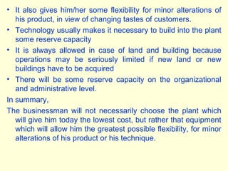 • It also gives him/her some flexibility for minor alterations of
his product, in view of changing tastes of customers.
• Technology usually makes it necessary to build into the plant
some reserve capacity
• It is always allowed in case of land and building because
operations may be seriously limited if new land or new
buildings have to be acquired
• There will be some reserve capacity on the organizational
and administrative level.
In summary,
The businessman will not necessarily choose the plant which
will give him today the lowest cost, but rather that equipment
which will allow him the greatest possible flexibility, for minor
alterations of his product or his technique.
 