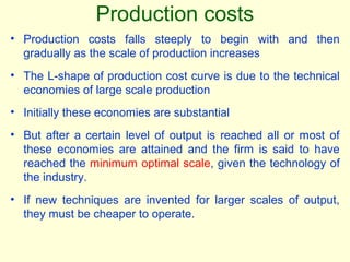 • Production costs falls steeply to begin with and then
gradually as the scale of production increases
• The L-shape of production cost curve is due to the technical
economies of large scale production
• Initially these economies are substantial
• But after a certain level of output is reached all or most of
these economies are attained and the firm is said to have
reached the minimum optimal scale, given the technology of
the industry.
• If new techniques are invented for larger scales of output,
they must be cheaper to operate.
Production costs
 