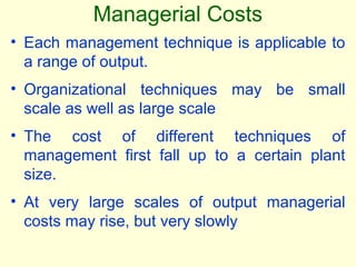 • Each management technique is applicable to
a range of output.
• Organizational techniques may be small
scale as well as large scale
• The cost of different techniques of
management first fall up to a certain plant
size.
• At very large scales of output managerial
costs may rise, but very slowly
Managerial Costs
 