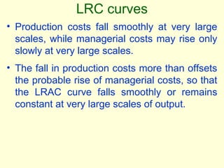 • Production costs fall smoothly at very large
scales, while managerial costs may rise only
slowly at very large scales.
• The fall in production costs more than offsets
the probable rise of managerial costs, so that
the LRAC curve falls smoothly or remains
constant at very large scales of output.
LRC curves
 