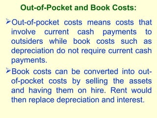 Out-of-Pocket and Book Costs:
Out-of-pocket costs means costs that
involve current cash payments to
outsiders while book costs such as
depreciation do not require current cash
payments.
Book costs can be converted into out-
of-pocket costs by selling the assets
and having them on hire. Rent would
then replace depreciation and interest.
 