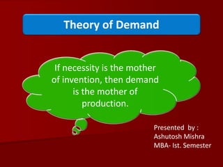 Theory of Demand
Presented by :
Ashutosh Mishra
MBA- Ist. Semester
If necessity is the mother
of invention, then demand
is the mother of
production.
 