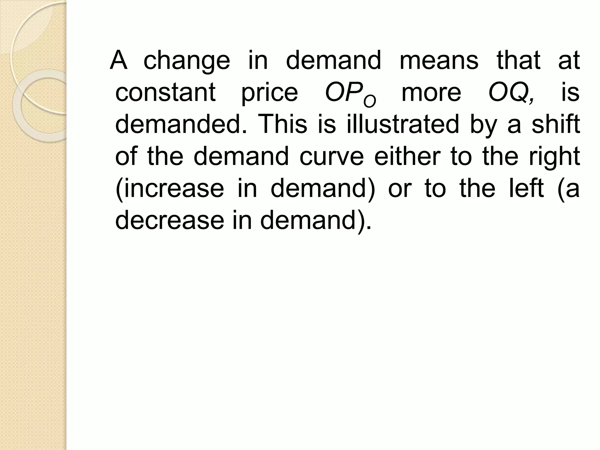 A change in demand means that at
constant price OPO more OQ, is
demanded. This is illustrated by a shift
of the demand curve either to the right
(increase in demand) or to the left (a
decrease in demand).
 
