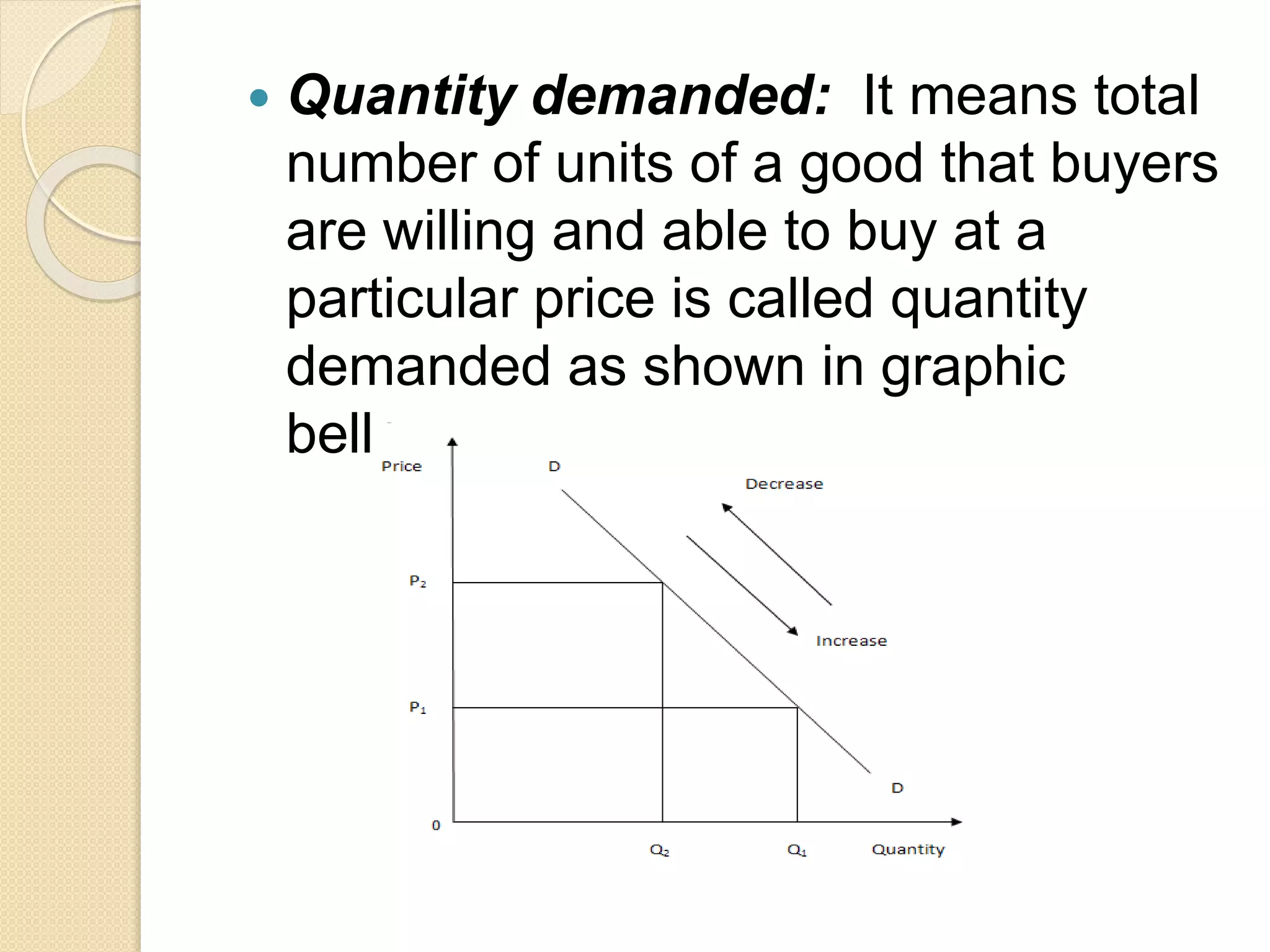  Quantity demanded: It means total
number of units of a good that buyers
are willing and able to buy at a
particular price is called quantity
demanded as shown in graphic
bellow:
 