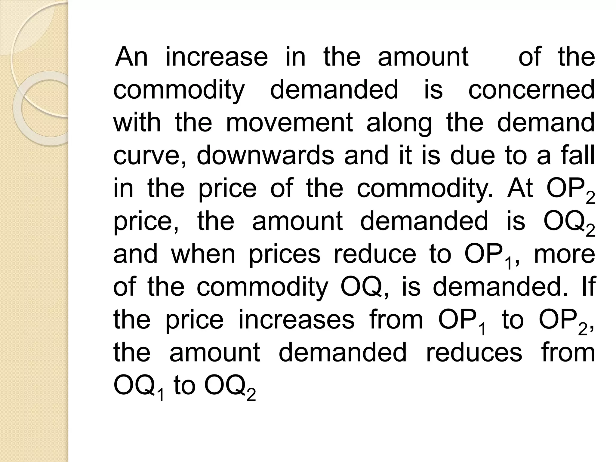 An increase in the amount of the
commodity demanded is concerned
with the movement along the demand
curve, downwards and it is due to a fall
in the price of the commodity. At OP2
price, the amount demanded is OQ2
and when prices reduce to OP1, more
of the commodity OQ, is demanded. If
the price increases from OP1 to OP2,
the amount demanded reduces from
OQ1 to OQ2
 