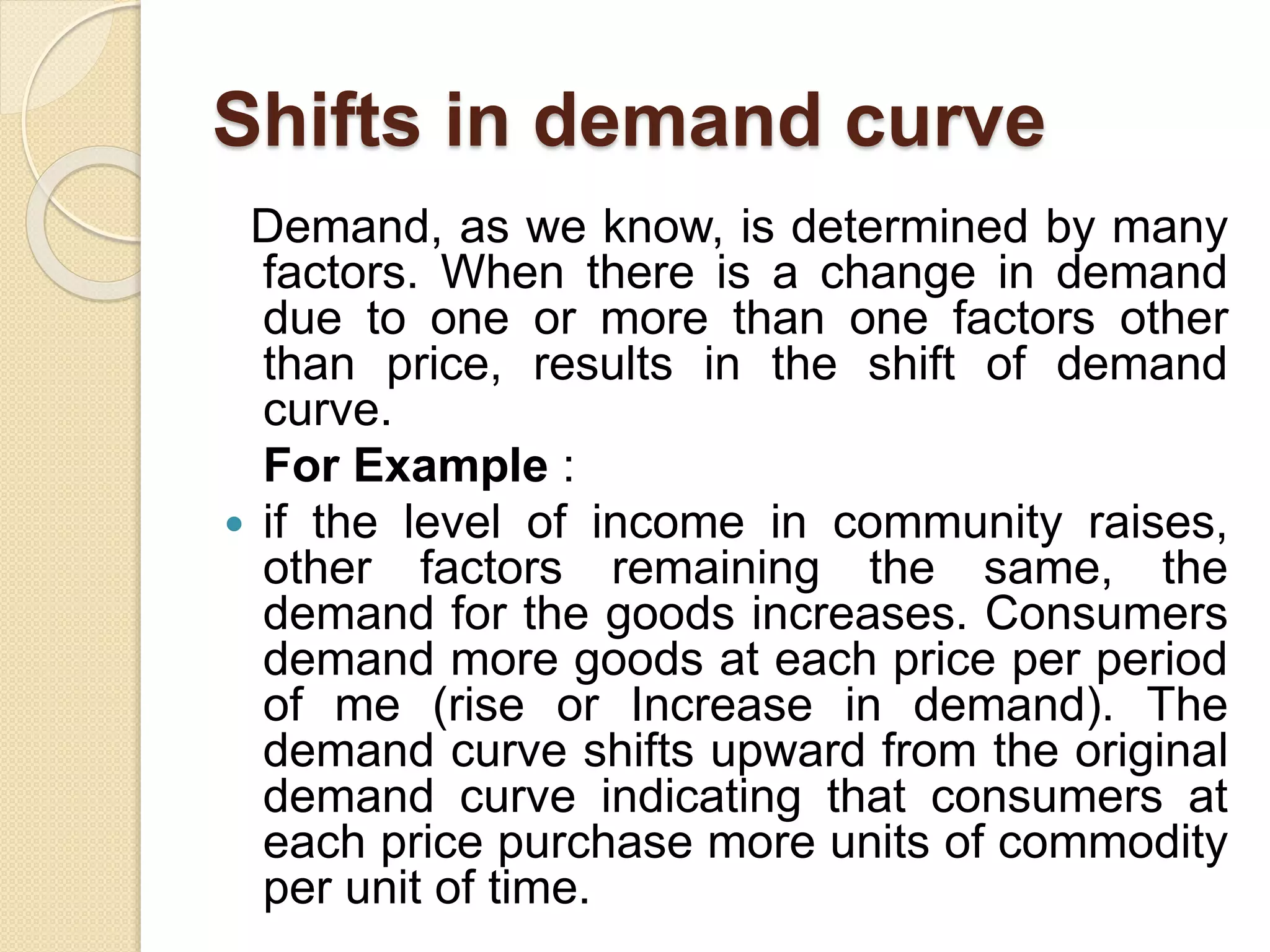 Shifts in demand curve
Demand, as we know, is determined by many
factors. When there is a change in demand
due to one or more than one factors other
than price, results in the shift of demand
curve.
For Example :
 if the level of income in community raises,
other factors remaining the same, the
demand for the goods increases. Consumers
demand more goods at each price per period
of me (rise or Increase in demand). The
demand curve shifts upward from the original
demand curve indicating that consumers at
each price purchase more units of commodity
per unit of time.
 