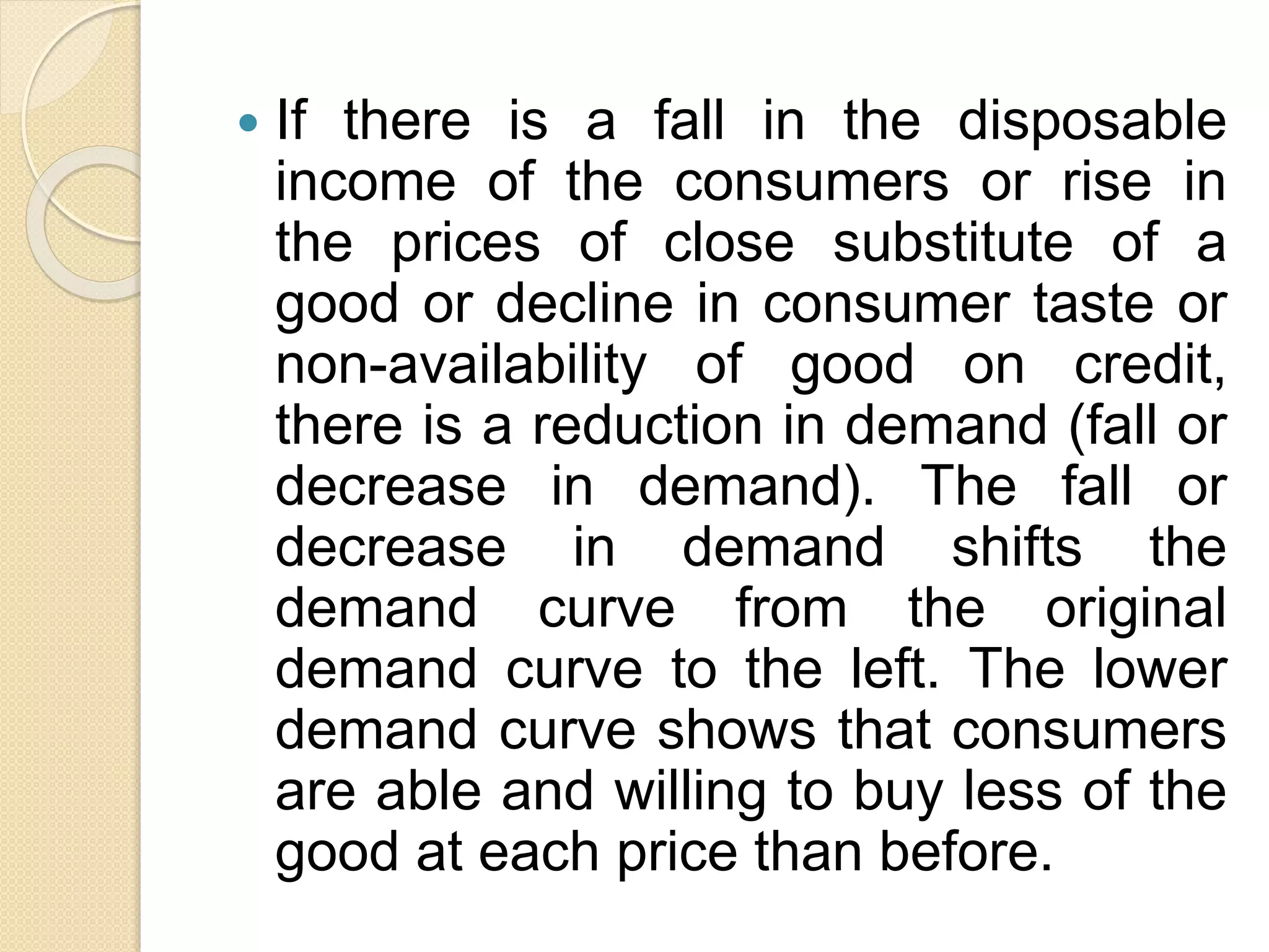  If there is a fall in the disposable
income of the consumers or rise in
the prices of close substitute of a
good or decline in consumer taste or
non-availability of good on credit,
there is a reduction in demand (fall or
decrease in demand). The fall or
decrease in demand shifts the
demand curve from the original
demand curve to the left. The lower
demand curve shows that consumers
are able and willing to buy less of the
good at each price than before.
 