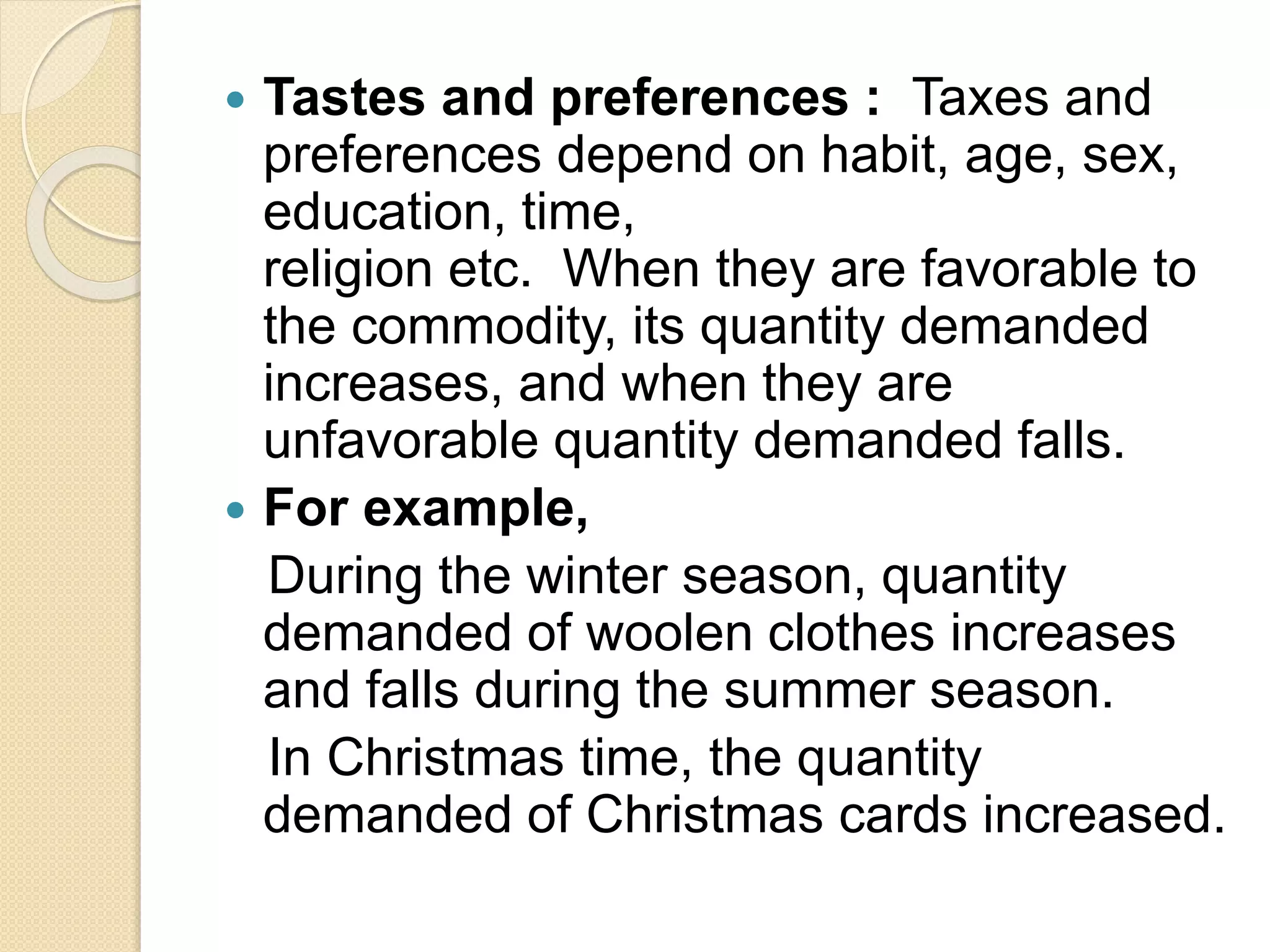  Tastes and preferences : Taxes and
preferences depend on habit, age, sex,
education, time,
religion etc. When they are favorable to
the commodity, its quantity demanded
increases, and when they are
unfavorable quantity demanded falls.
 For example,
During the winter season, quantity
demanded of woolen clothes increases
and falls during the summer season.
In Christmas time, the quantity
demanded of Christmas cards increased.
 