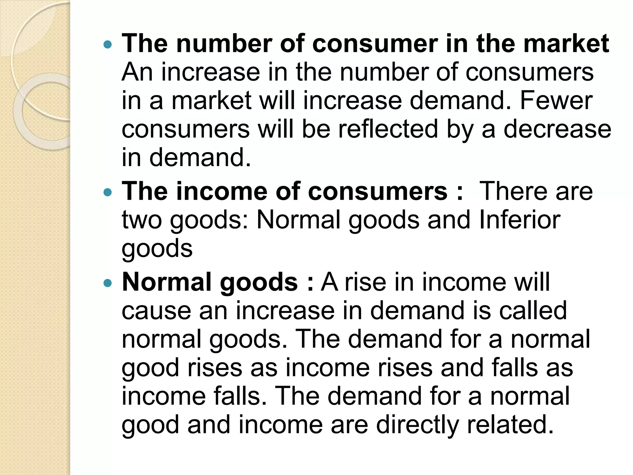  The number of consumer in the market
An increase in the number of consumers
in a market will increase demand. Fewer
consumers will be reflected by a decrease
in demand.
 The income of consumers : There are
two goods: Normal goods and Inferior
goods
 Normal goods : A rise in income will
cause an increase in demand is called
normal goods. The demand for a normal
good rises as income rises and falls as
income falls. The demand for a normal
good and income are directly related.
 