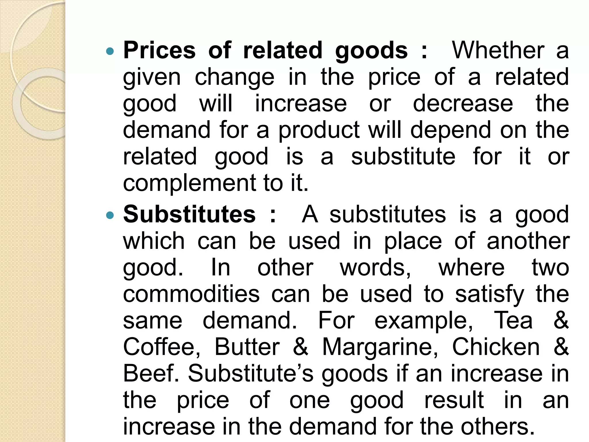  Prices of related goods : Whether a
given change in the price of a related
good will increase or decrease the
demand for a product will depend on the
related good is a substitute for it or
complement to it.
 Substitutes : A substitutes is a good
which can be used in place of another
good. In other words, where two
commodities can be used to satisfy the
same demand. For example, Tea &
Coffee, Butter & Margarine, Chicken &
Beef. Substitute’s goods if an increase in
the price of one good result in an
increase in the demand for the others.
 