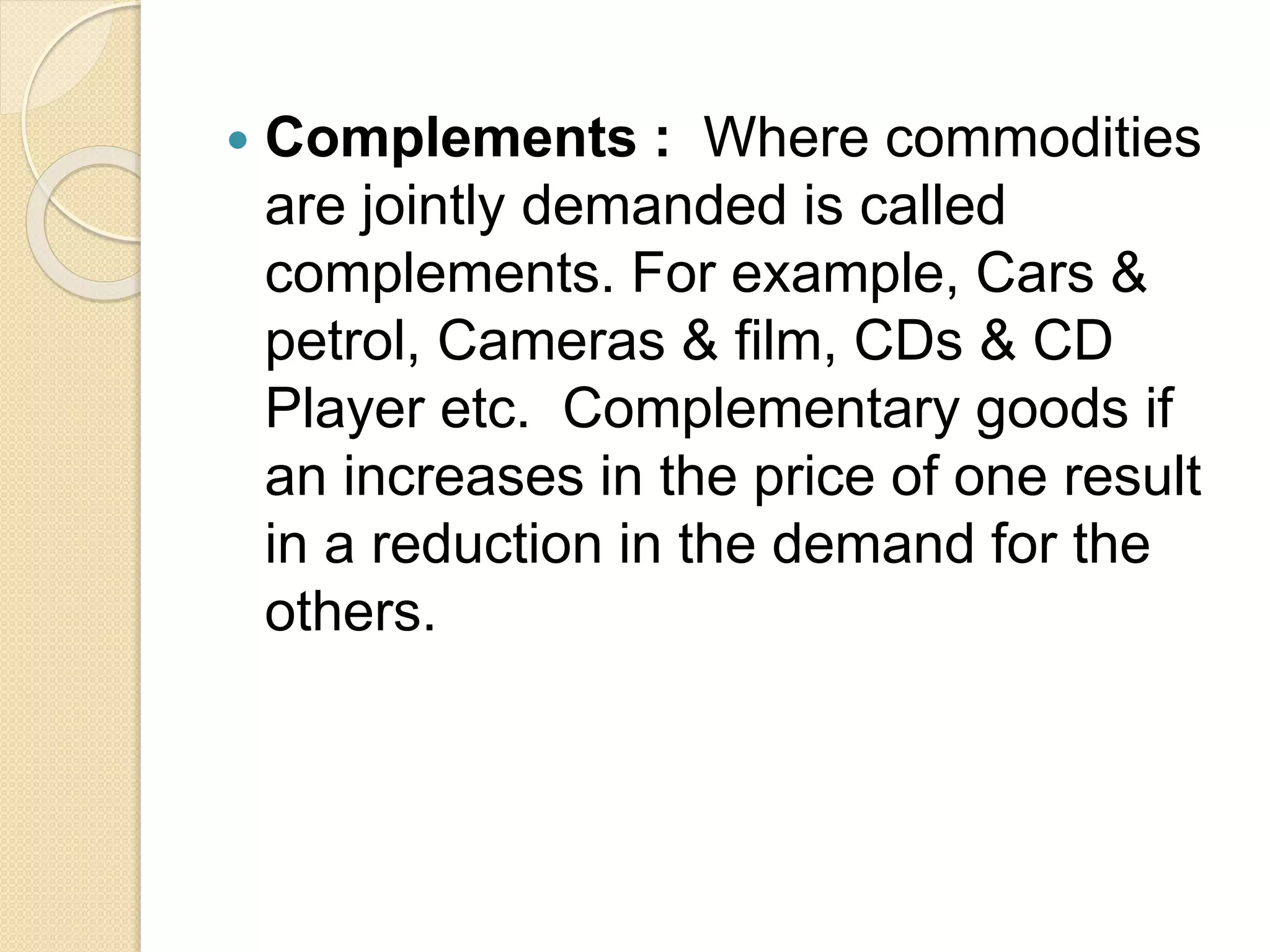  Complements : Where commodities
are jointly demanded is called
complements. For example, Cars &
petrol, Cameras & film, CDs & CD
Player etc. Complementary goods if
an increases in the price of one result
in a reduction in the demand for the
others.
 