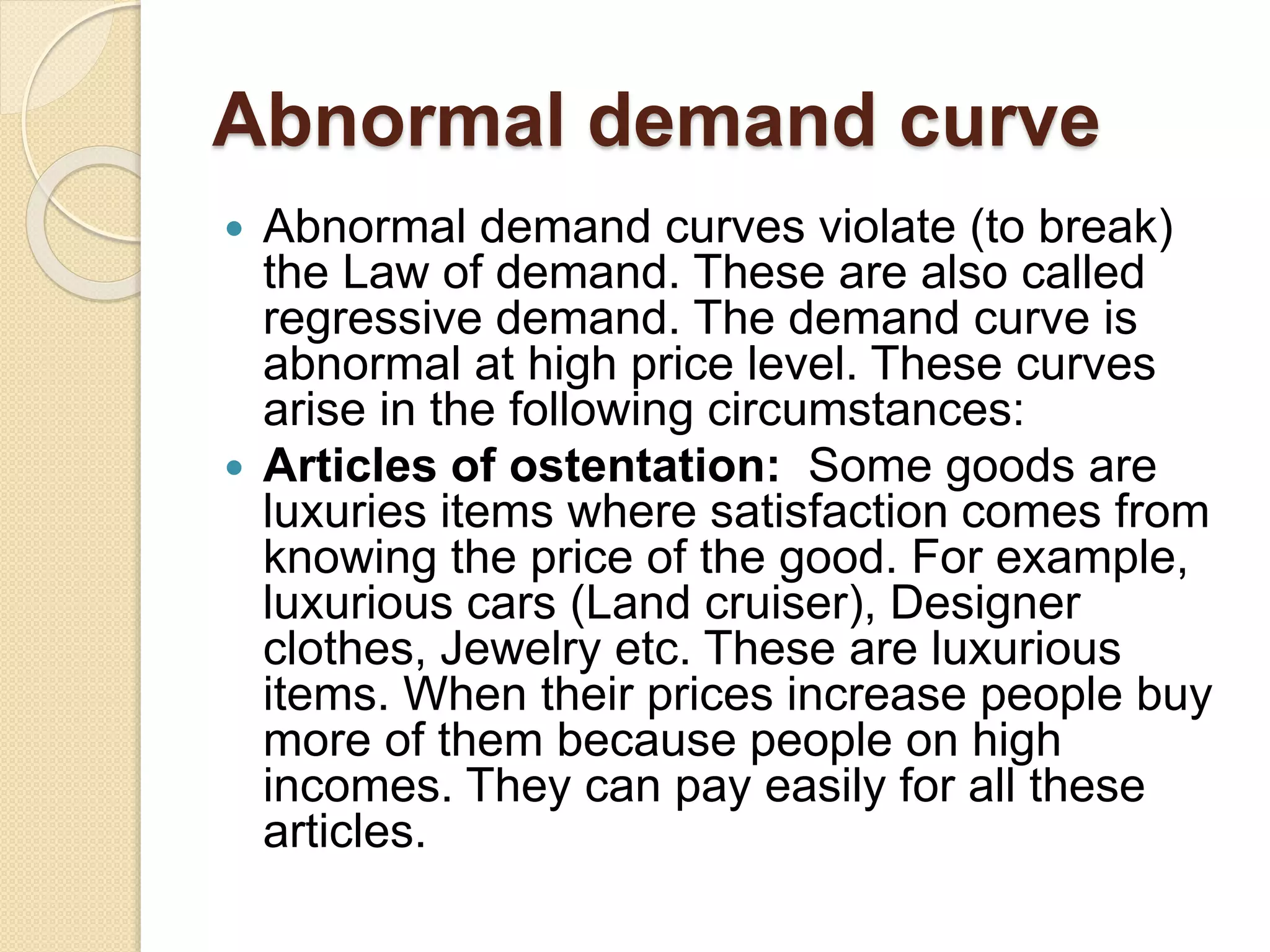 Abnormal demand curve
 Abnormal demand curves violate (to break)
the Law of demand. These are also called
regressive demand. The demand curve is
abnormal at high price level. These curves
arise in the following circumstances:
 Articles of ostentation: Some goods are
luxuries items where satisfaction comes from
knowing the price of the good. For example,
luxurious cars (Land cruiser), Designer
clothes, Jewelry etc. These are luxurious
items. When their prices increase people buy
more of them because people on high
incomes. They can pay easily for all these
articles.
 